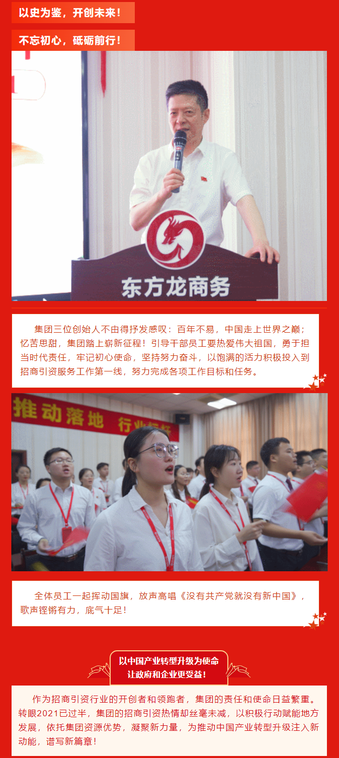 以史為鑒，開創(chuàng)未來！ 不忘初心，砥礪前行！集團三位創(chuàng)始人不由得抒發(fā)感嘆：百年不易，中國走上世界之巔；憶苦思甜，集團踏上嶄新征程！引導(dǎo)干部員工要熱愛偉大祖國，勇于擔(dān)當(dāng)時代責(zé)任，牢記初心使命，堅持努力奮斗，以飽滿的活力積極投入到招商引資服務(wù)工作第一線，努力完成各項工作目標(biāo)和任務(wù)。全體員工一起揮動國旗，放聲高唱《沒有共產(chǎn)黨就沒有新中國》，歌聲鏗鏘有力，底氣十足！ 以中國產(chǎn)業(yè)轉(zhuǎn)型升級為使命  讓政府和企業(yè)更受益！  作為招商引資行業(yè)的開創(chuàng)者和領(lǐng)跑者，集團的責(zé)任和使命日益繁重。轉(zhuǎn)眼2021已過半，集團的招商引資熱情卻絲毫未減，以積極行動賦能地方發(fā)展，依托集團資源優(yōu)勢，凝聚新力量，為推動中國產(chǎn)業(yè)轉(zhuǎn)型升級注入新動能，譜寫新篇章！ 