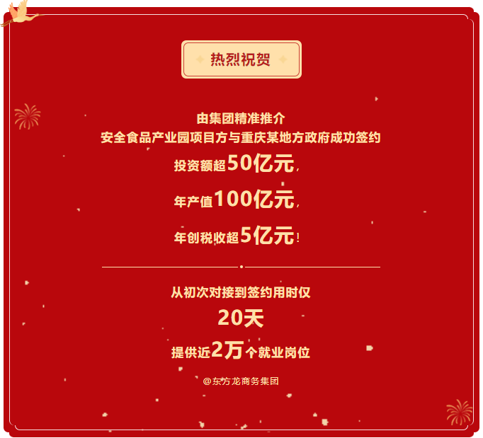 熱烈祝賀 由集團精準推介  安全食品產(chǎn)業(yè)園項目方與重慶某地方政府成功簽約  投資額超50億元，  年產(chǎn)值100億元，  年創(chuàng)稅收超5億元！     從初次對接到簽約用時僅 20天  提供近2萬個就業(yè)崗位  @東方龍商務集團